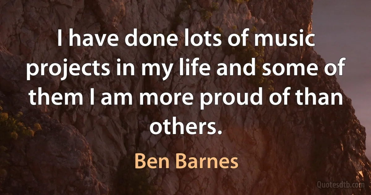 I have done lots of music projects in my life and some of them I am more proud of than others. (Ben Barnes)