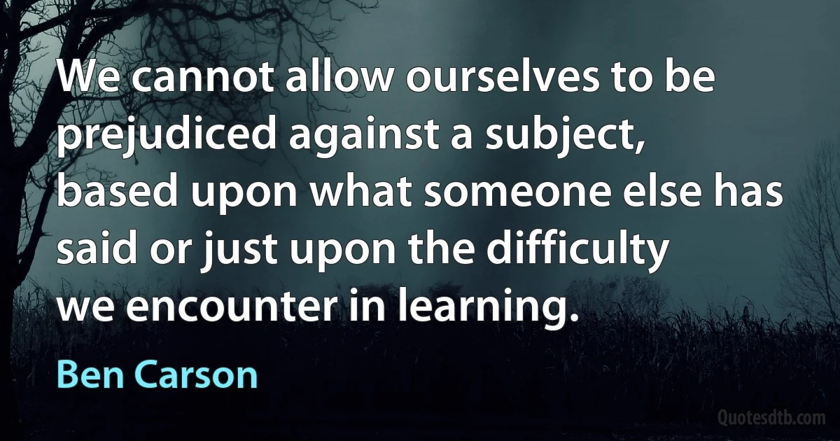 We cannot allow ourselves to be prejudiced against a subject, based upon what someone else has said or just upon the difficulty we encounter in learning. (Ben Carson)