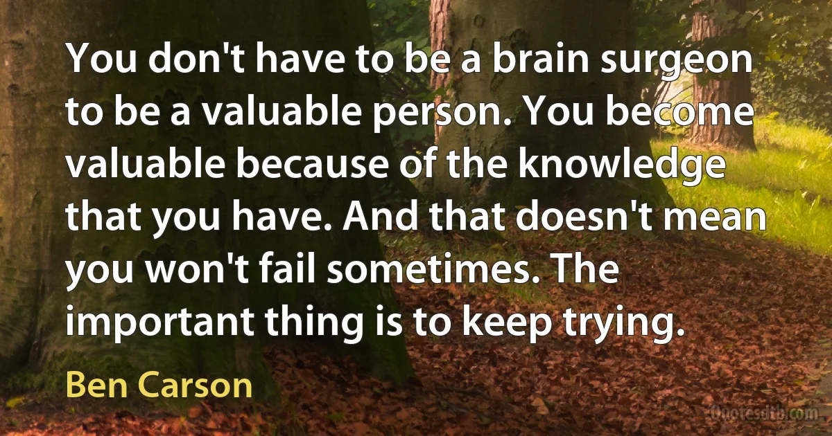 You don't have to be a brain surgeon to be a valuable person. You become valuable because of the knowledge that you have. And that doesn't mean you won't fail sometimes. The important thing is to keep trying. (Ben Carson)