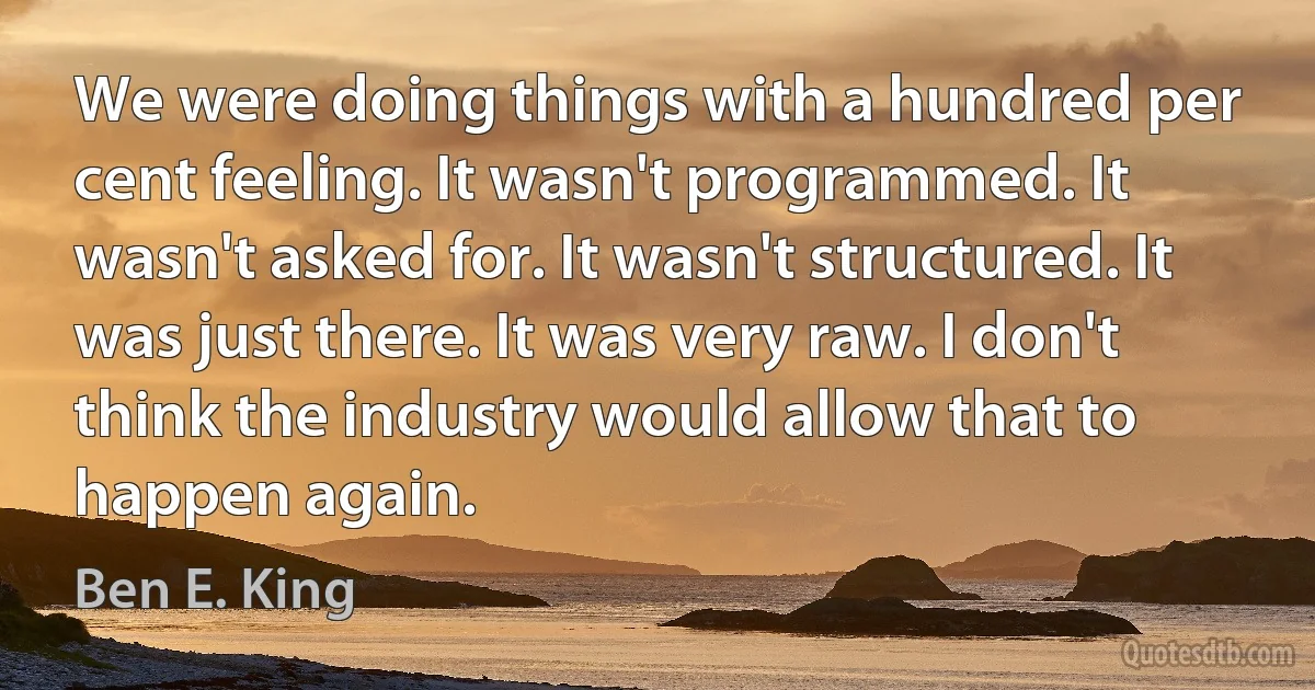 We were doing things with a hundred per cent feeling. It wasn't programmed. It wasn't asked for. It wasn't structured. It was just there. It was very raw. I don't think the industry would allow that to happen again. (Ben E. King)