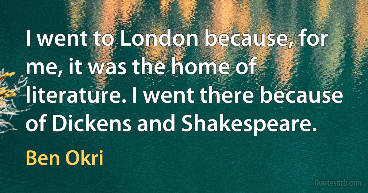 I went to London because, for me, it was the home of literature. I went there because of Dickens and Shakespeare. (Ben Okri)