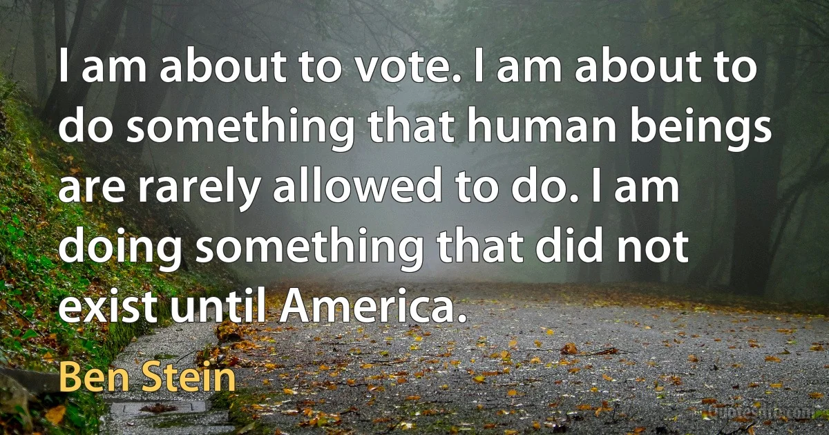 I am about to vote. I am about to do something that human beings are rarely allowed to do. I am doing something that did not exist until America. (Ben Stein)