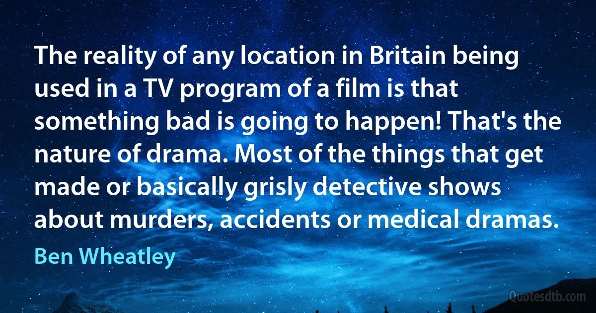 The reality of any location in Britain being used in a TV program of a film is that something bad is going to happen! That's the nature of drama. Most of the things that get made or basically grisly detective shows about murders, accidents or medical dramas. (Ben Wheatley)