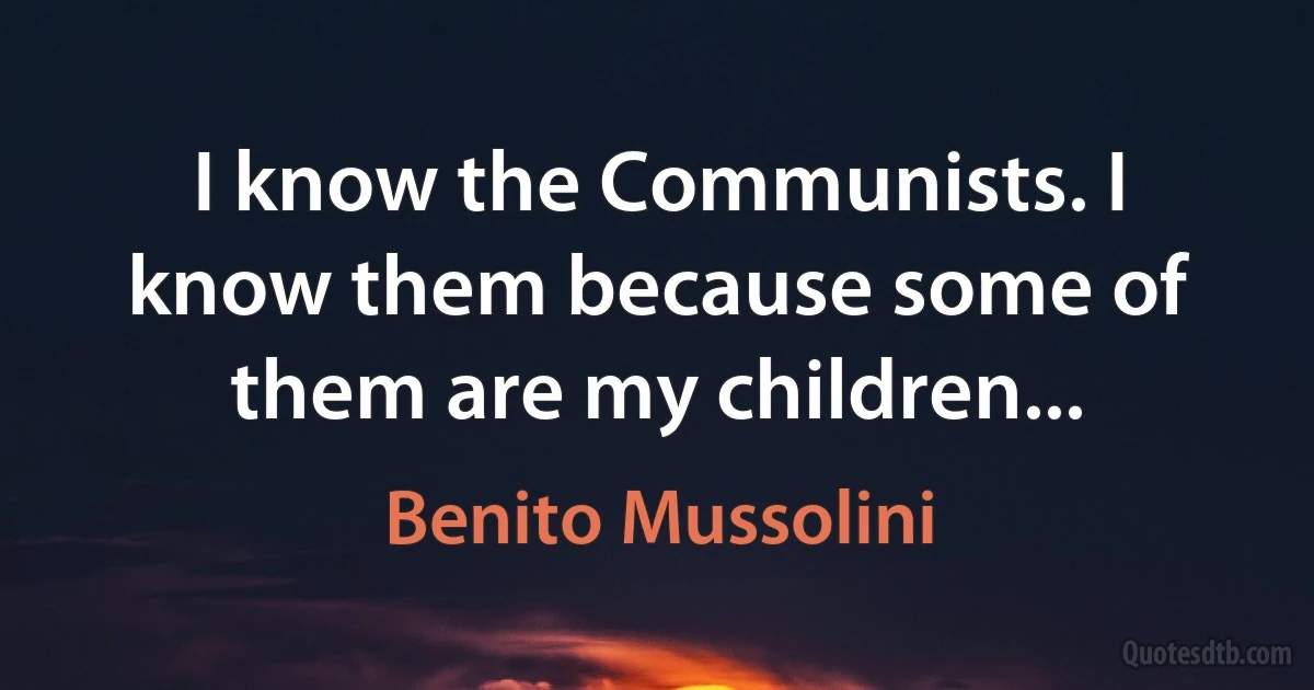 I know the Communists. I know them because some of them are my children... (Benito Mussolini)