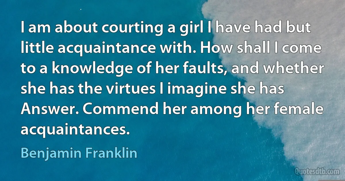 I am about courting a girl I have had but little acquaintance with. How shall I come to a knowledge of her faults, and whether she has the virtues I imagine she has Answer. Commend her among her female acquaintances. (Benjamin Franklin)