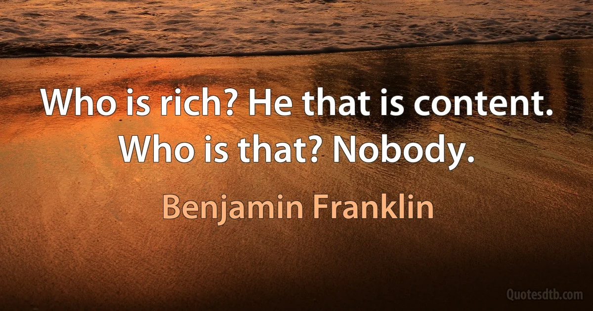 Who is rich? He that is content. Who is that? Nobody. (Benjamin Franklin)