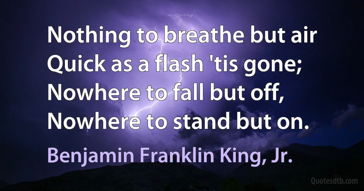 Nothing to breathe but air
Quick as a flash 'tis gone;
Nowhere to fall but off,
Nowhere to stand but on. (Benjamin Franklin King, Jr.)