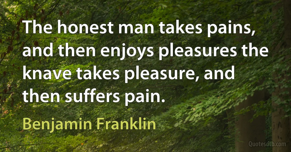 The honest man takes pains, and then enjoys pleasures the knave takes pleasure, and then suffers pain. (Benjamin Franklin)