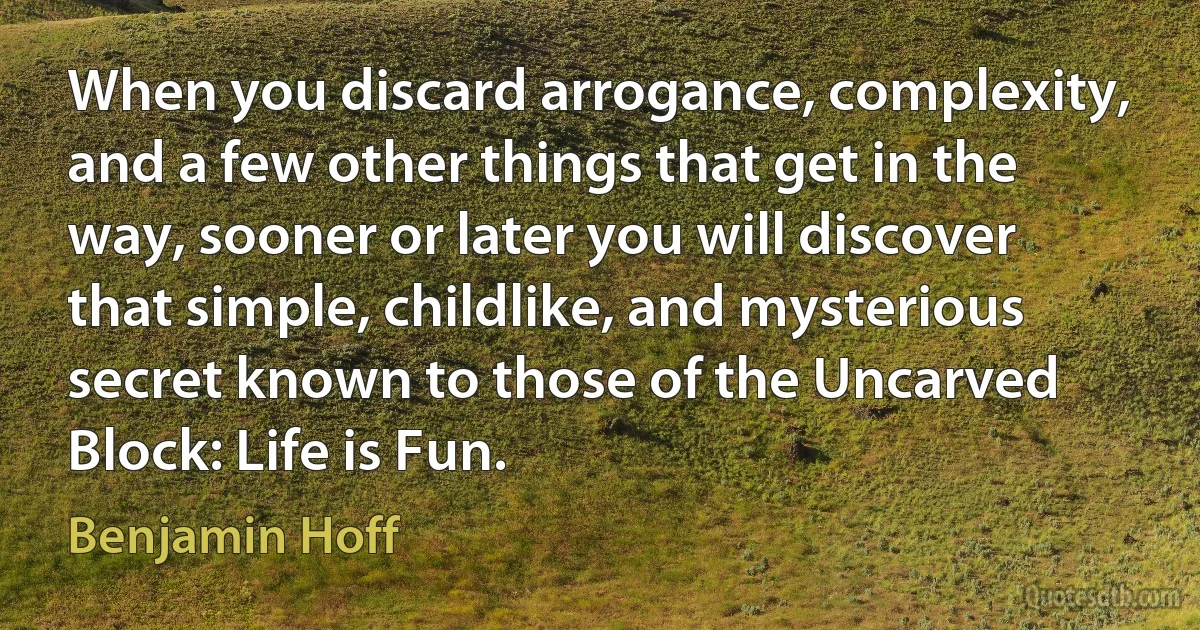 When you discard arrogance, complexity, and a few other things that get in the way, sooner or later you will discover that simple, childlike, and mysterious secret known to those of the Uncarved Block: Life is Fun. (Benjamin Hoff)