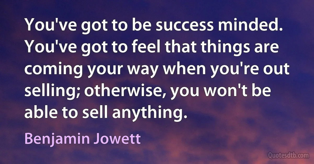 You've got to be success minded. You've got to feel that things are coming your way when you're out selling; otherwise, you won't be able to sell anything. (Benjamin Jowett)