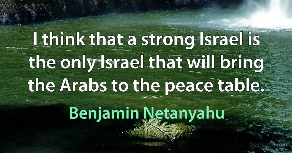 I think that a strong Israel is the only Israel that will bring the Arabs to the peace table. (Benjamin Netanyahu)