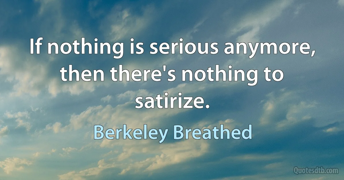 If nothing is serious anymore, then there's nothing to satirize. (Berkeley Breathed)