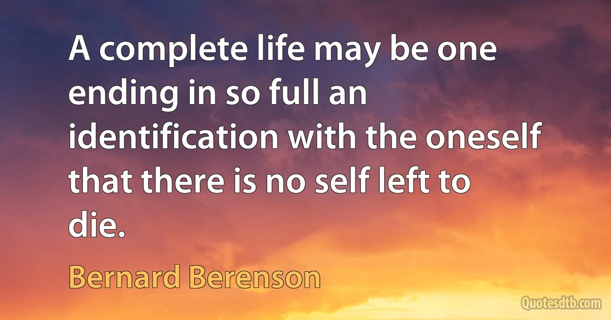 A complete life may be one ending in so full an identification with the oneself that there is no self left to die. (Bernard Berenson)