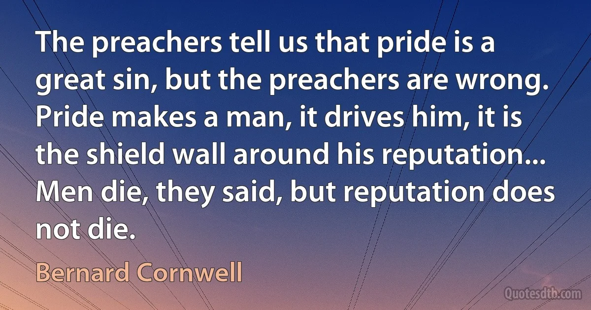 The preachers tell us that pride is a great sin, but the preachers are wrong. Pride makes a man, it drives him, it is the shield wall around his reputation... Men die, they said, but reputation does not die. (Bernard Cornwell)