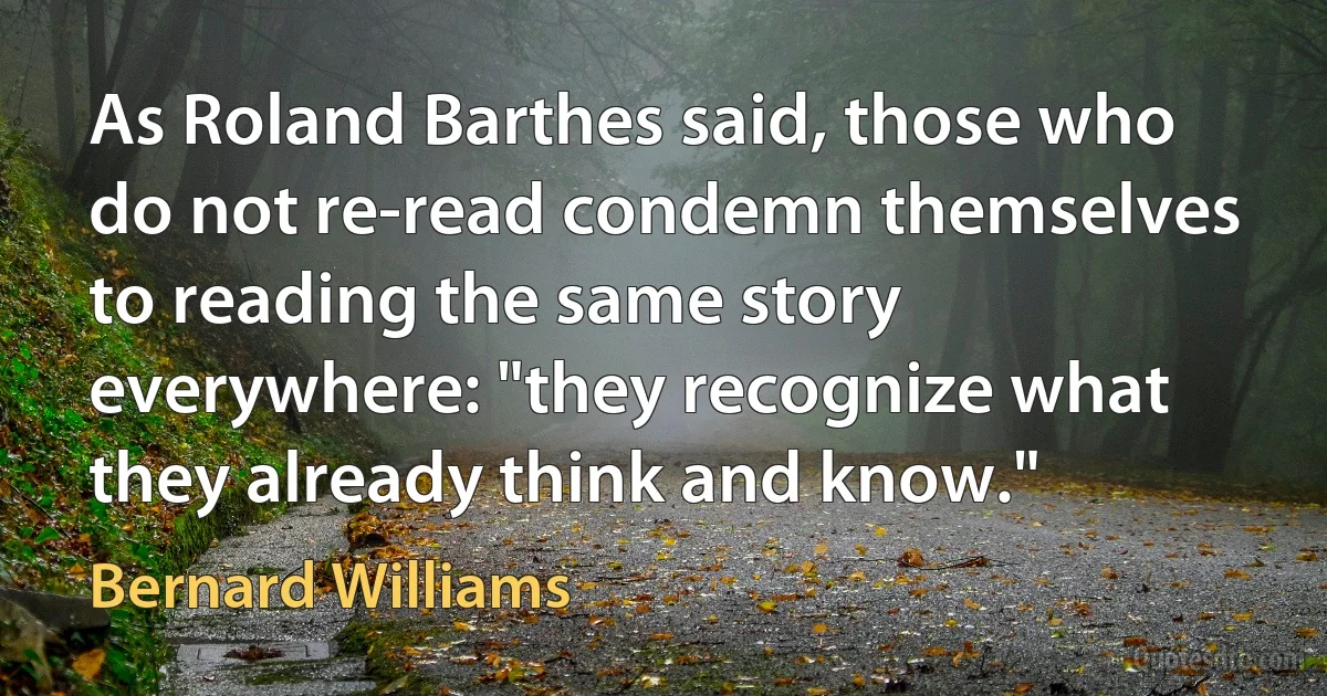 As Roland Barthes said, those who do not re-read condemn themselves to reading the same story everywhere: "they recognize what they already think and know." (Bernard Williams)