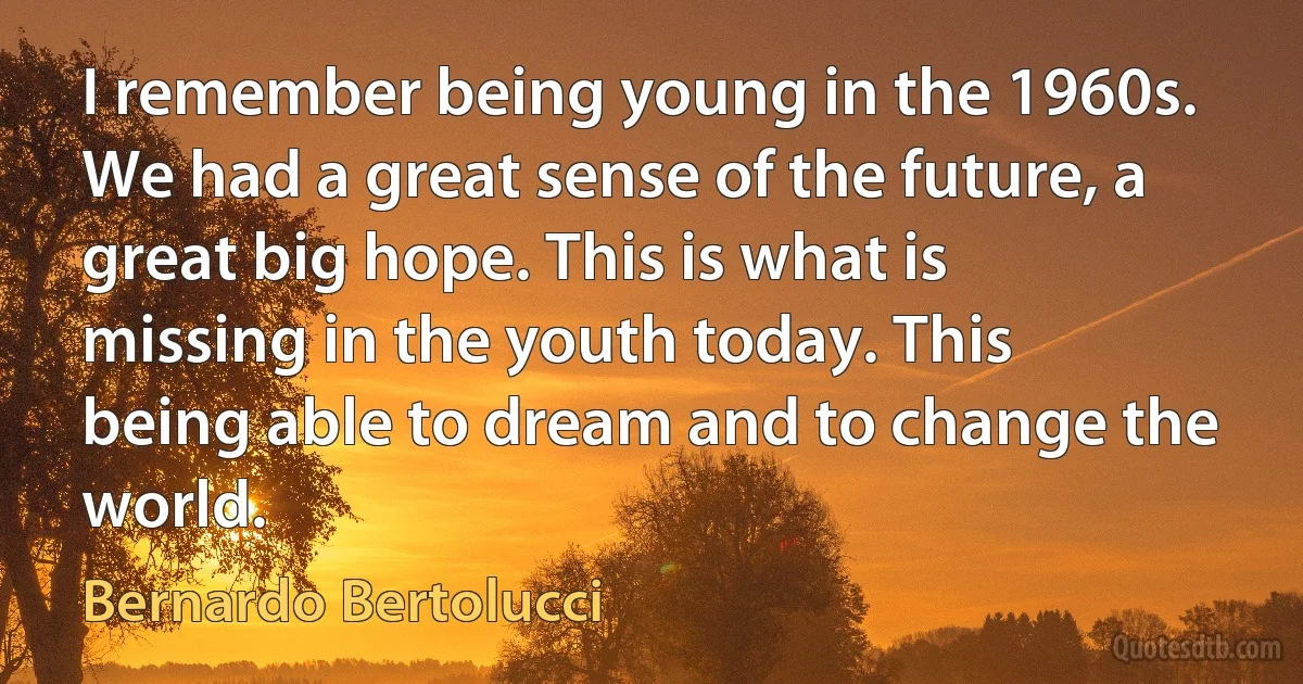 I remember being young in the 1960s. We had a great sense of the future, a great big hope. This is what is missing in the youth today. This being able to dream and to change the world. (Bernardo Bertolucci)