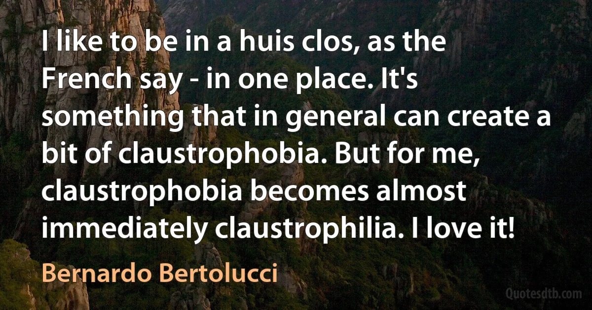 I like to be in a huis clos, as the French say - in one place. It's something that in general can create a bit of claustrophobia. But for me, claustrophobia becomes almost immediately claustrophilia. I love it! (Bernardo Bertolucci)