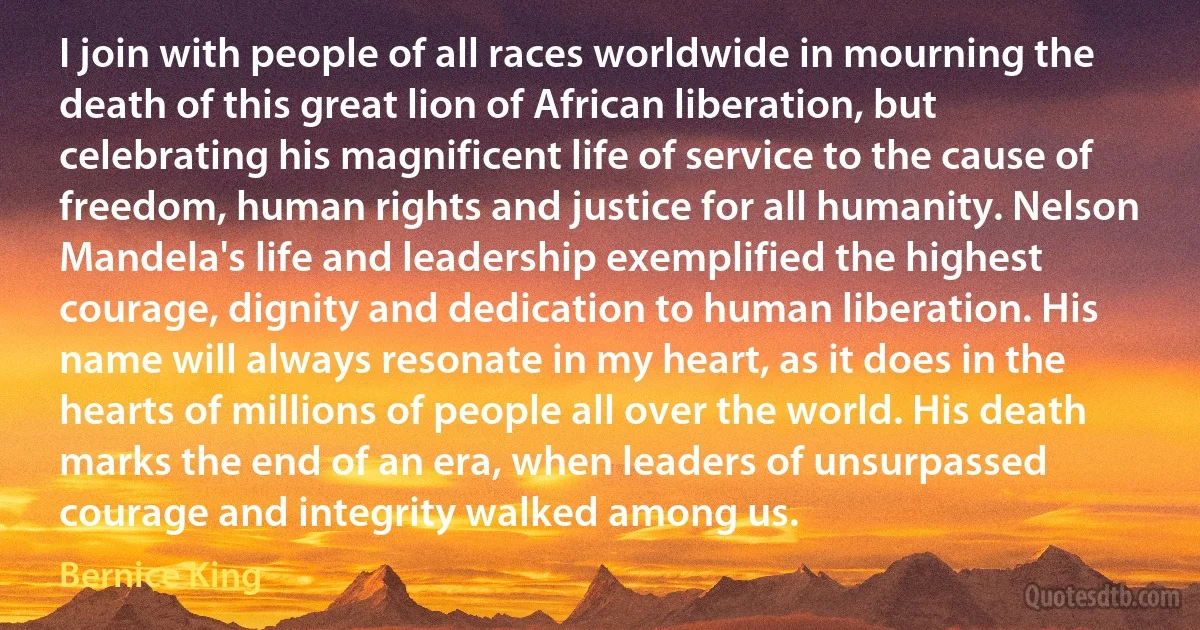 I join with people of all races worldwide in mourning the death of this great lion of African liberation, but celebrating his magnificent life of service to the cause of freedom, human rights and justice for all humanity. Nelson Mandela's life and leadership exemplified the highest courage, dignity and dedication to human liberation. His name will always resonate in my heart, as it does in the hearts of millions of people all over the world. His death marks the end of an era, when leaders of unsurpassed courage and integrity walked among us. (Bernice King)