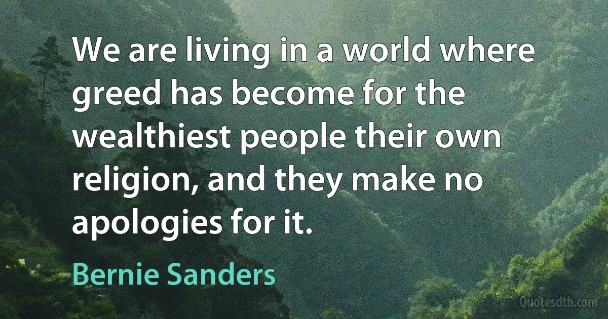 We are living in a world where greed has become for the wealthiest people their own religion, and they make no apologies for it. (Bernie Sanders)