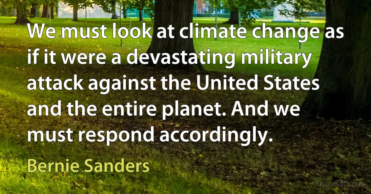 We must look at climate change as if it were a devastating military attack against the United States and the entire planet. And we must respond accordingly. (Bernie Sanders)