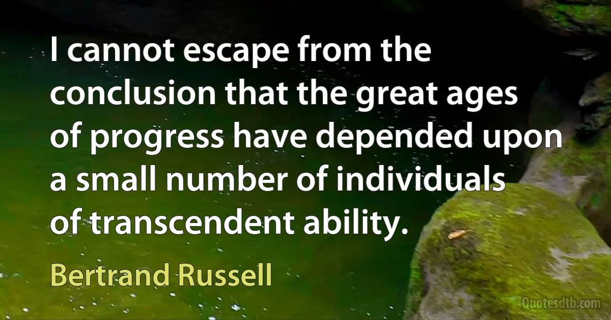 I cannot escape from the conclusion that the great ages of progress have depended upon a small number of individuals of transcendent ability. (Bertrand Russell)