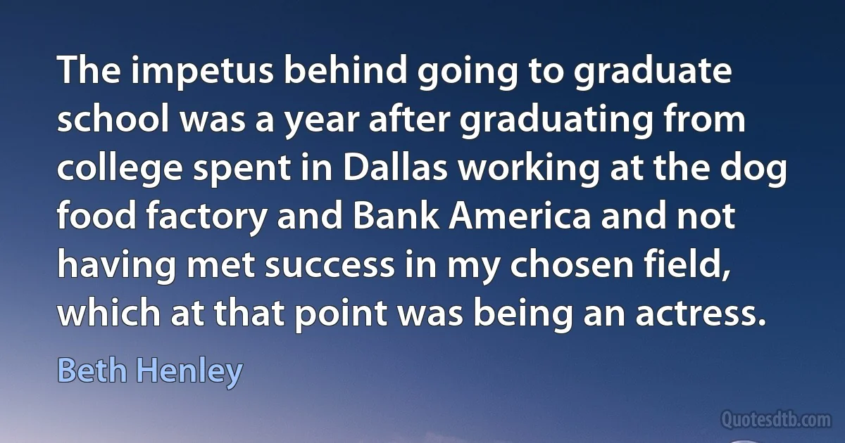 The impetus behind going to graduate school was a year after graduating from college spent in Dallas working at the dog food factory and Bank America and not having met success in my chosen field, which at that point was being an actress. (Beth Henley)