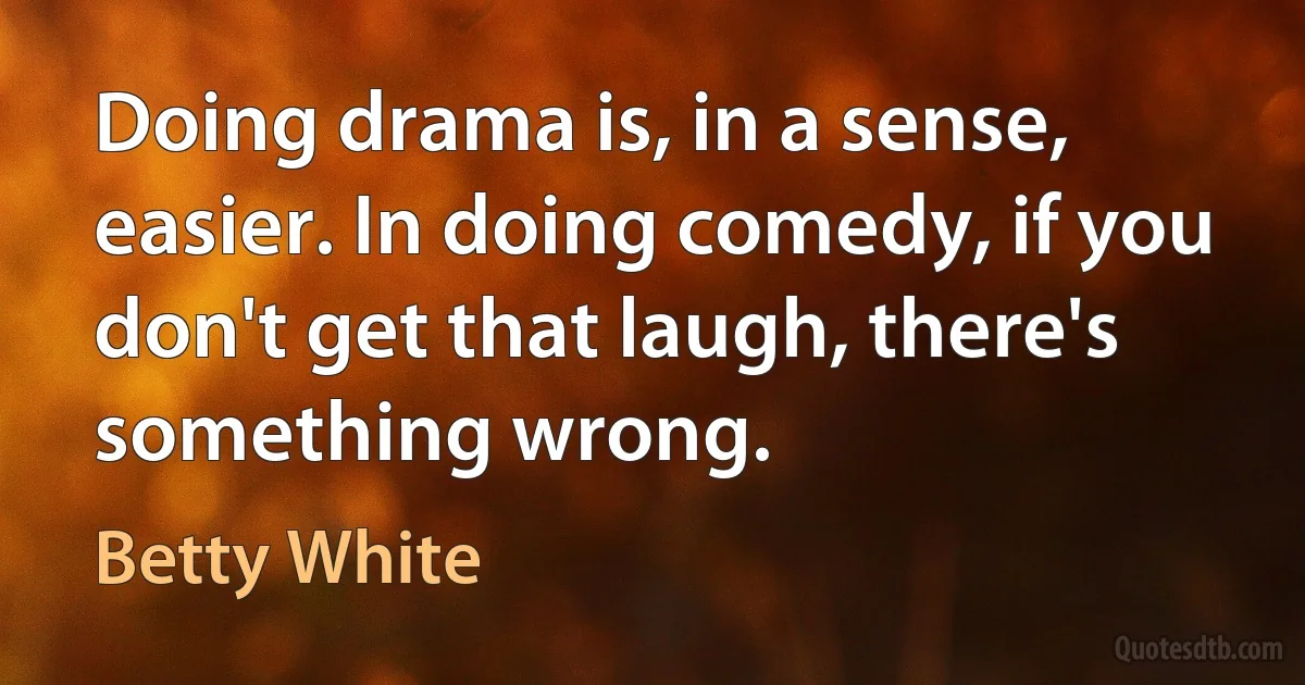 Doing drama is, in a sense, easier. In doing comedy, if you don't get that laugh, there's something wrong. (Betty White)