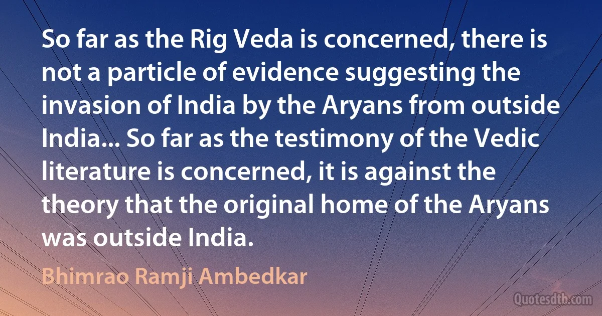 So far as the Rig Veda is concerned, there is not a particle of evidence suggesting the invasion of India by the Aryans from outside India... So far as the testimony of the Vedic literature is concerned, it is against the theory that the original home of the Aryans was outside India. (Bhimrao Ramji Ambedkar)