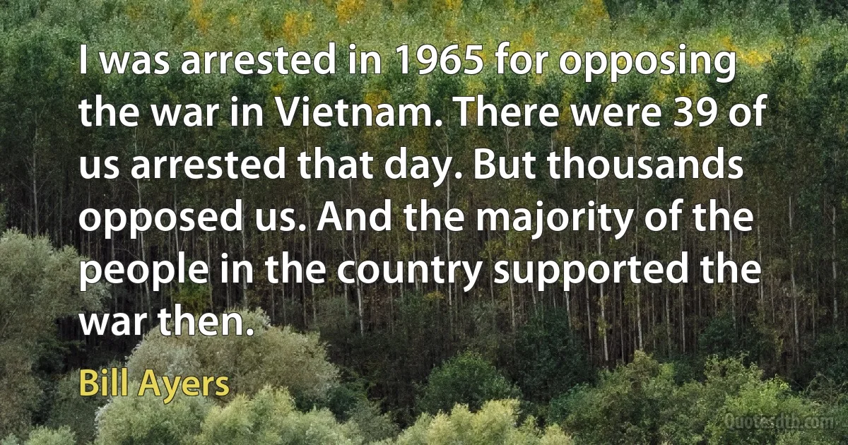 I was arrested in 1965 for opposing the war in Vietnam. There were 39 of us arrested that day. But thousands opposed us. And the majority of the people in the country supported the war then. (Bill Ayers)