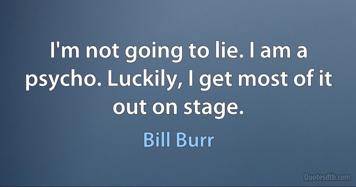 I'm not going to lie. I am a psycho. Luckily, I get most of it out on stage. (Bill Burr)