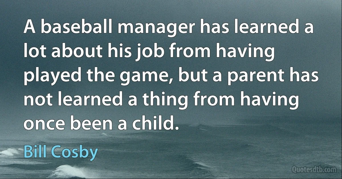 A baseball manager has learned a lot about his job from having played the game, but a parent has not learned a thing from having once been a child. (Bill Cosby)