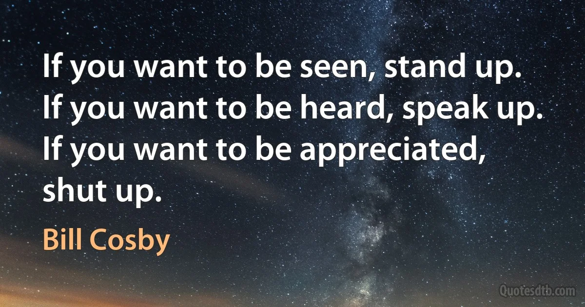 If you want to be seen, stand up.
If you want to be heard, speak up.
If you want to be appreciated, shut up. (Bill Cosby)