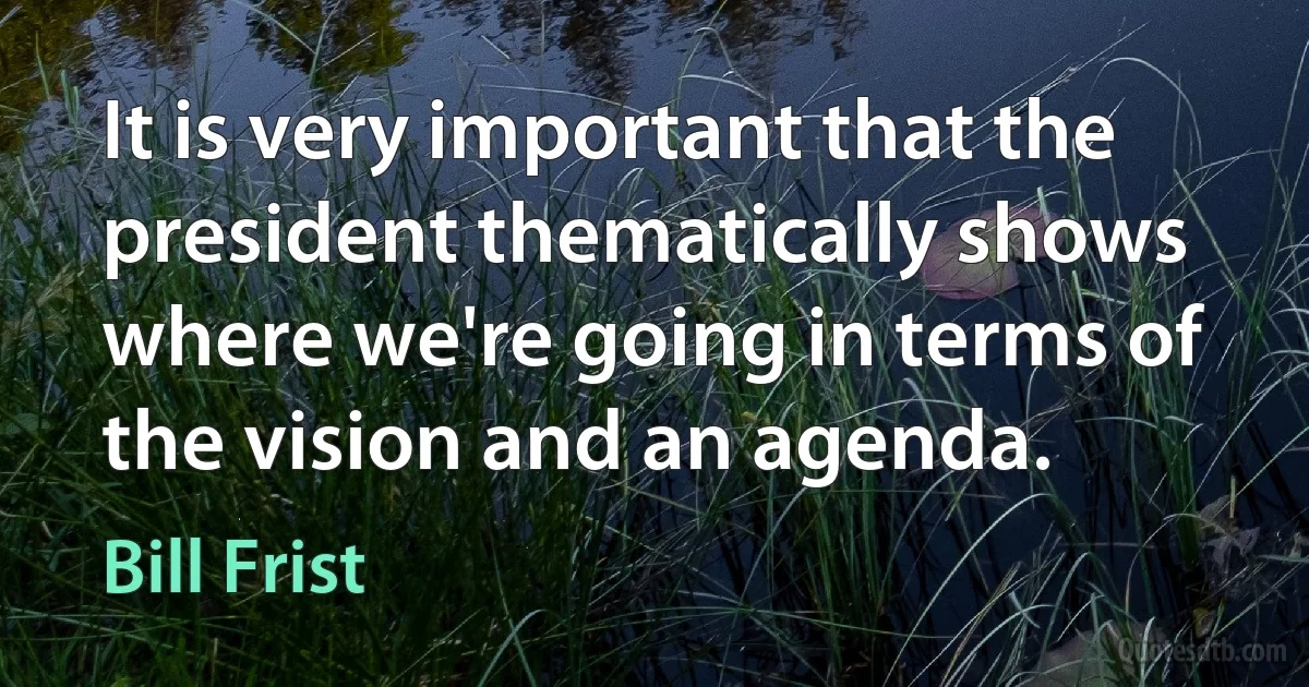 It is very important that the president thematically shows where we're going in terms of the vision and an agenda. (Bill Frist)