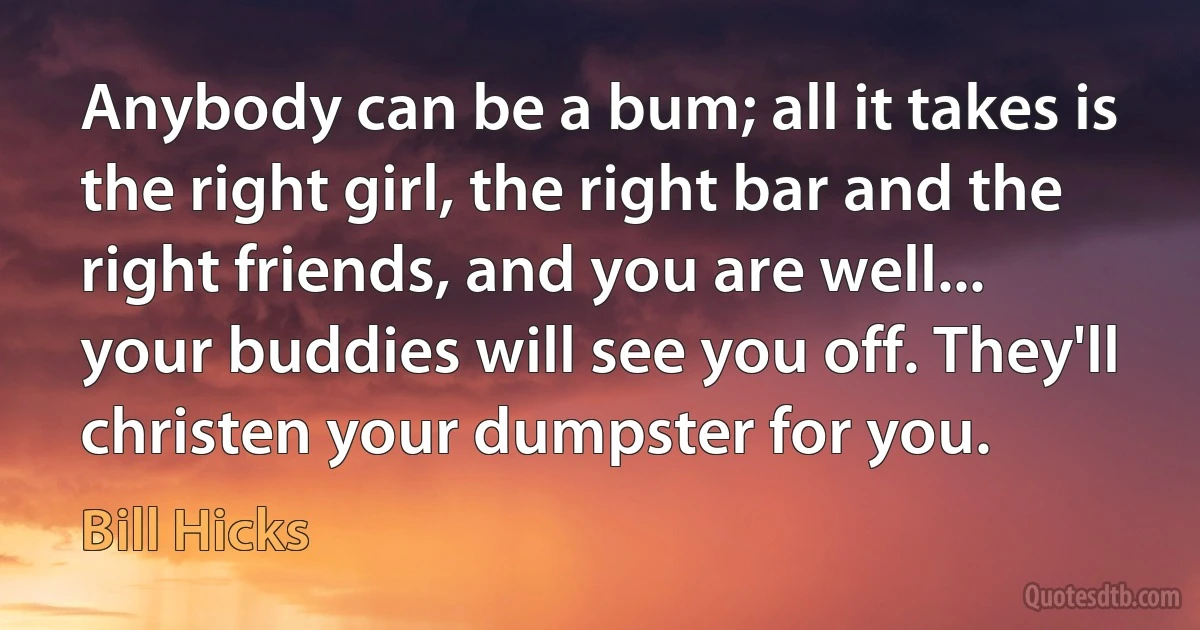 Anybody can be a bum; all it takes is the right girl, the right bar and the right friends, and you are well... your buddies will see you off. They'll christen your dumpster for you. (Bill Hicks)