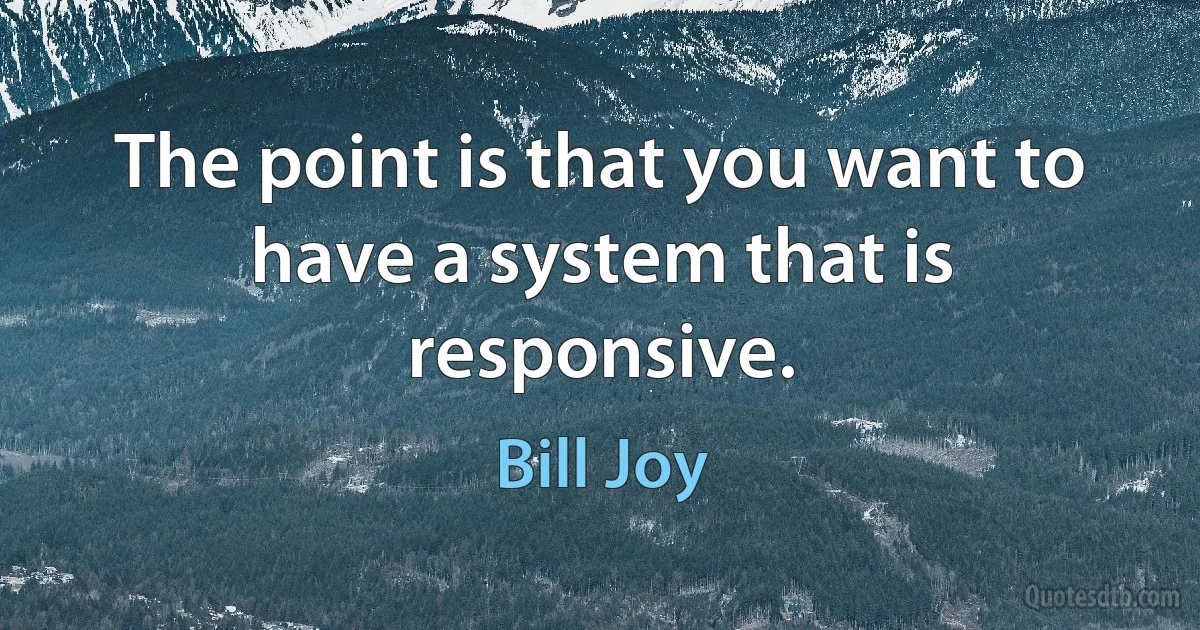 The point is that you want to have a system that is responsive. (Bill Joy)