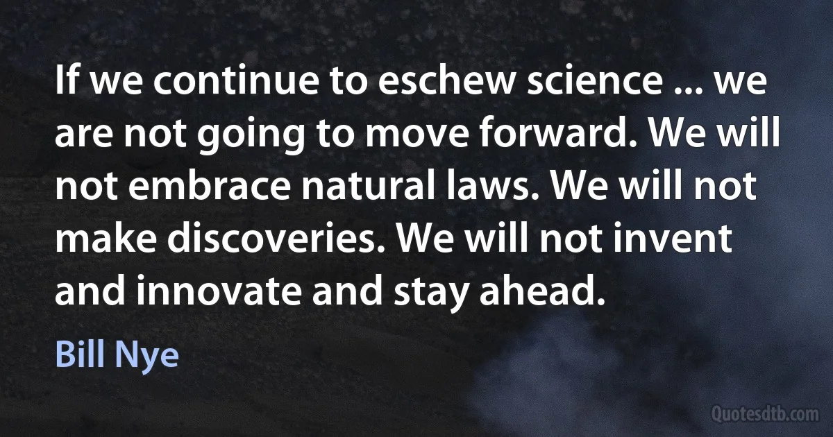 If we continue to eschew science ... we are not going to move forward. We will not embrace natural laws. We will not make discoveries. We will not invent and innovate and stay ahead. (Bill Nye)