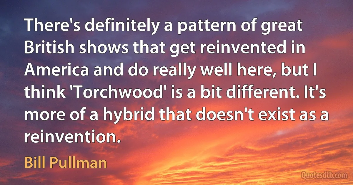 There's definitely a pattern of great British shows that get reinvented in America and do really well here, but I think 'Torchwood' is a bit different. It's more of a hybrid that doesn't exist as a reinvention. (Bill Pullman)