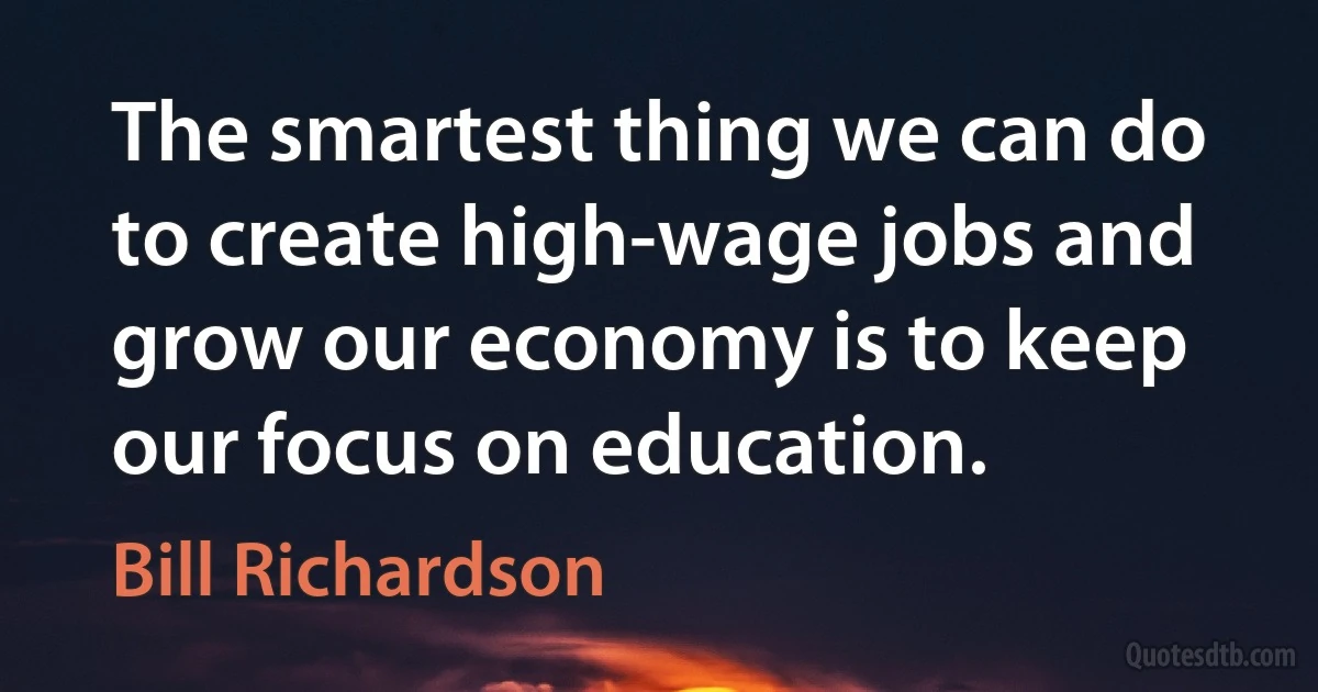 The smartest thing we can do to create high-wage jobs and grow our economy is to keep our focus on education. (Bill Richardson)