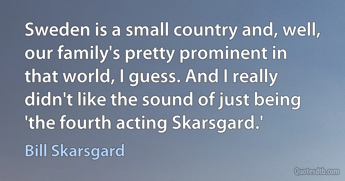 Sweden is a small country and, well, our family's pretty prominent in that world, I guess. And I really didn't like the sound of just being 'the fourth acting Skarsgard.' (Bill Skarsgard)