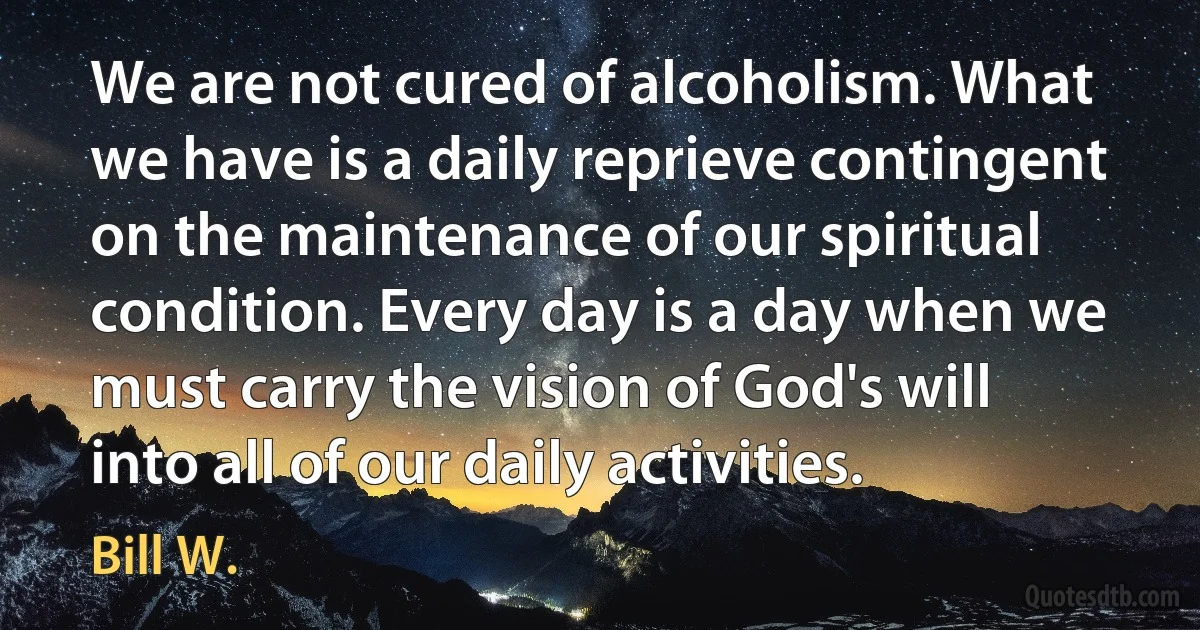 We are not cured of alcoholism. What we have is a daily reprieve contingent on the maintenance of our spiritual condition. Every day is a day when we must carry the vision of God's will into all of our daily activities. (Bill W.)