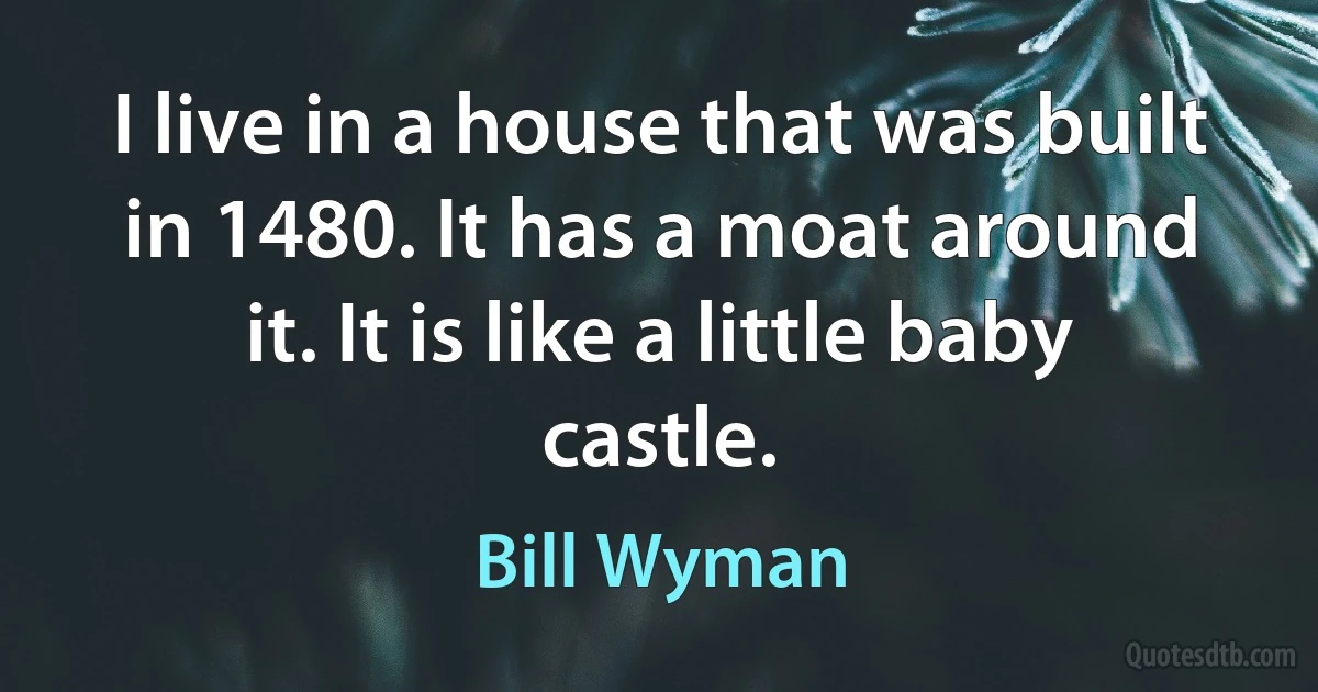 I live in a house that was built in 1480. It has a moat around it. It is like a little baby castle. (Bill Wyman)