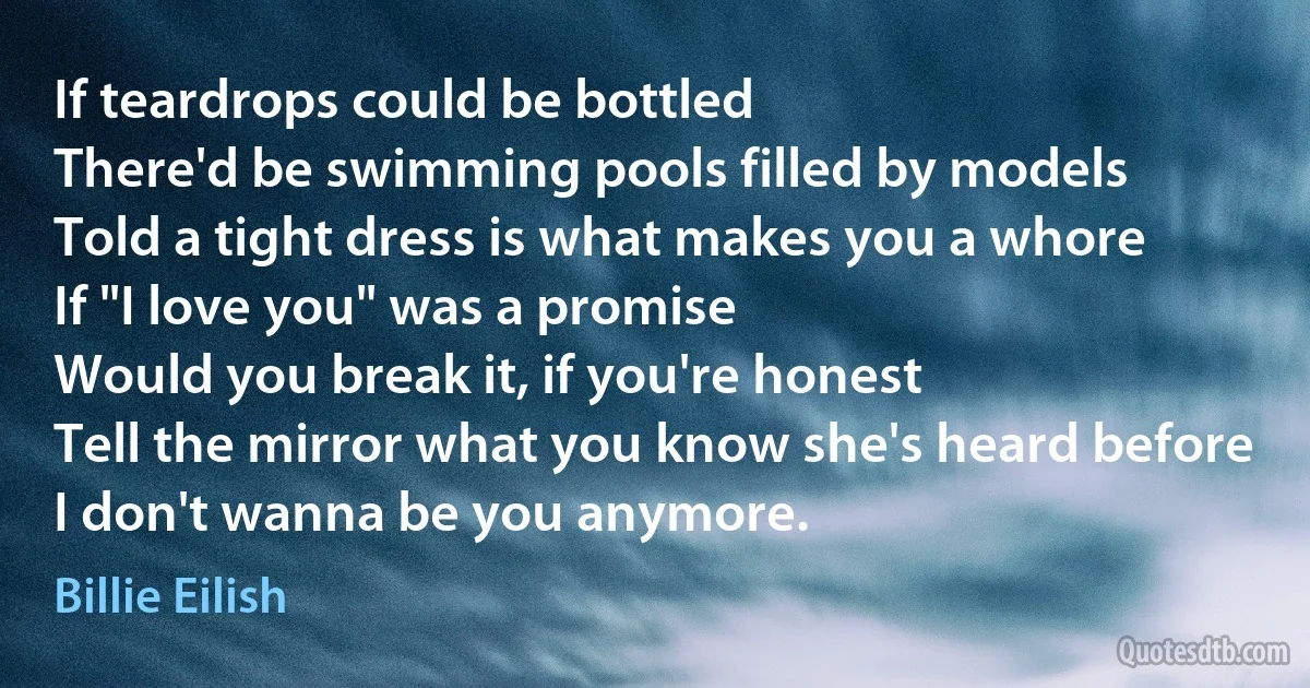 If teardrops could be bottled
There'd be swimming pools filled by models
Told a tight dress is what makes you a whore
If "I love you" was a promise
Would you break it, if you're honest
Tell the mirror what you know she's heard before
I don't wanna be you anymore. (Billie Eilish)