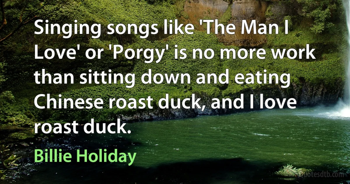 Singing songs like 'The Man I Love' or 'Porgy' is no more work than sitting down and eating Chinese roast duck, and I love roast duck. (Billie Holiday)