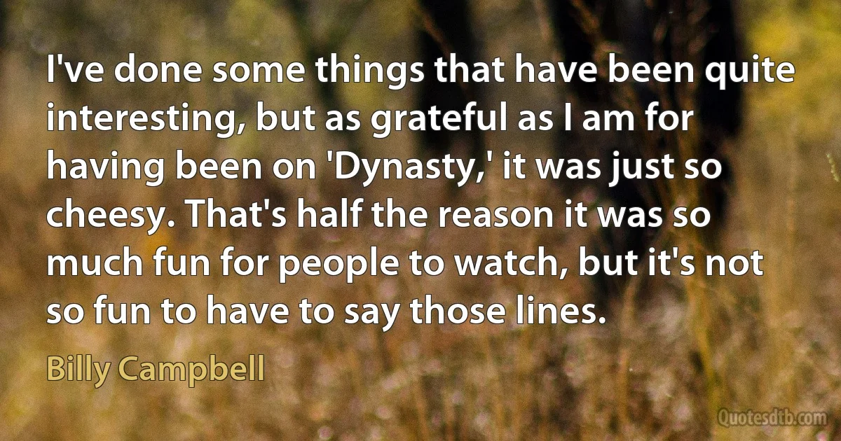 I've done some things that have been quite interesting, but as grateful as I am for having been on 'Dynasty,' it was just so cheesy. That's half the reason it was so much fun for people to watch, but it's not so fun to have to say those lines. (Billy Campbell)