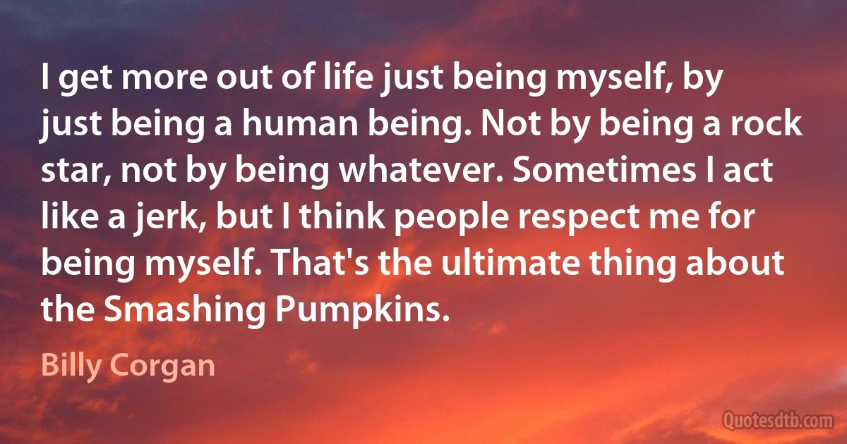 I get more out of life just being myself, by just being a human being. Not by being a rock star, not by being whatever. Sometimes I act like a jerk, but I think people respect me for being myself. That's the ultimate thing about the Smashing Pumpkins. (Billy Corgan)