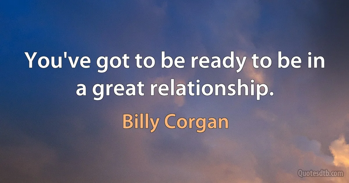 You've got to be ready to be in a great relationship. (Billy Corgan)