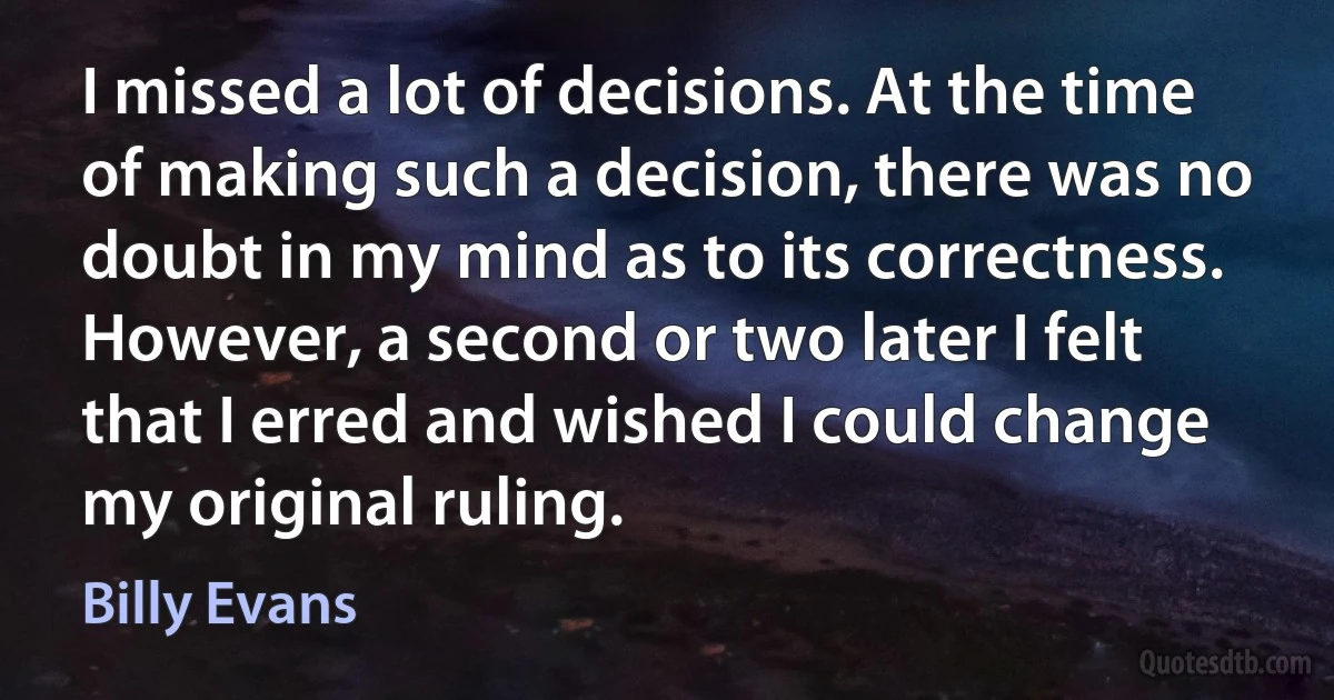 I missed a lot of decisions. At the time of making such a decision, there was no doubt in my mind as to its correctness. However, a second or two later I felt that I erred and wished I could change my original ruling. (Billy Evans)