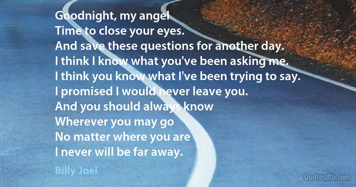 Goodnight, my angel
Time to close your eyes.
And save these questions for another day.
I think I know what you've been asking me.
I think you know what I've been trying to say.
I promised I would never leave you.
And you should always know
Wherever you may go
No matter where you are
I never will be far away. (Billy Joel)