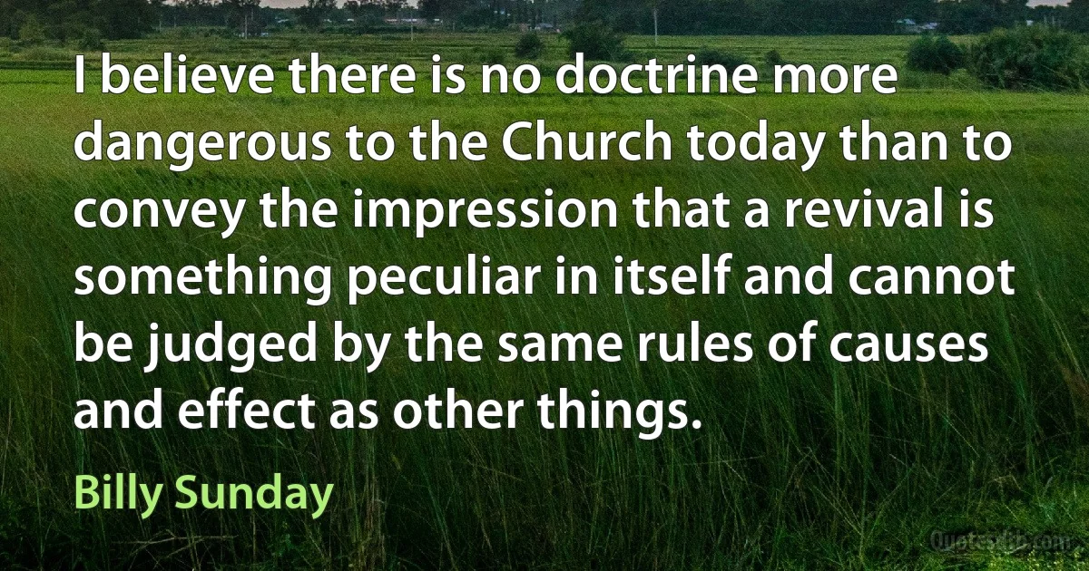 I believe there is no doctrine more dangerous to the Church today than to convey the impression that a revival is something peculiar in itself and cannot be judged by the same rules of causes and effect as other things. (Billy Sunday)