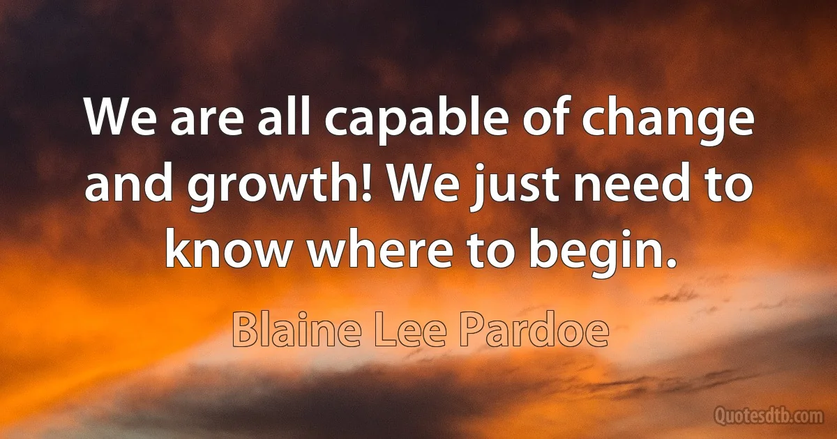 We are all capable of change and growth! We just need to know where to begin. (Blaine Lee Pardoe)